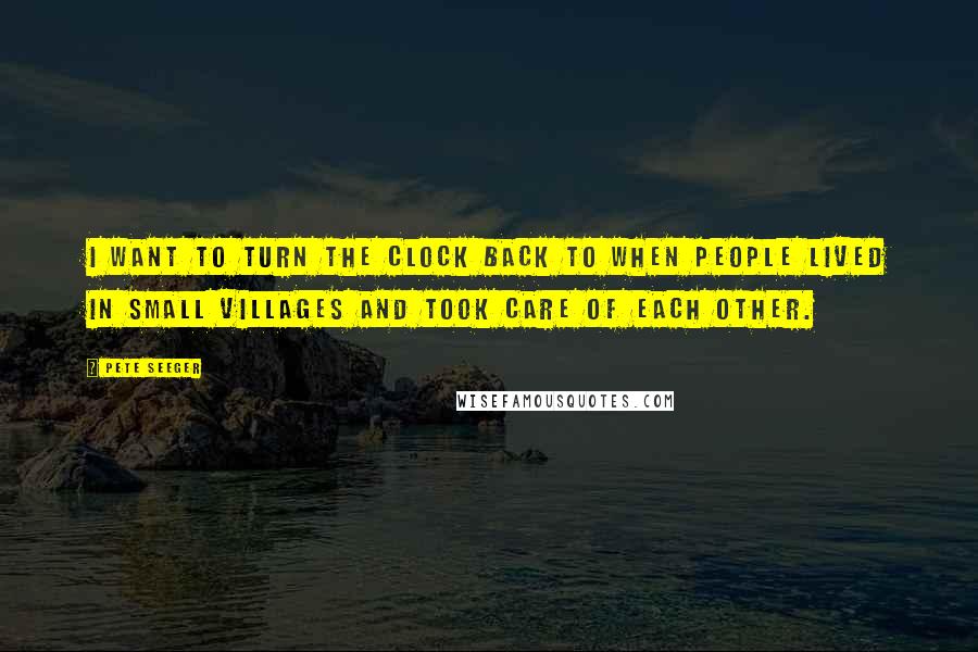 Pete Seeger quotes: I want to turn the clock back to when people lived in small villages and took care of each other.