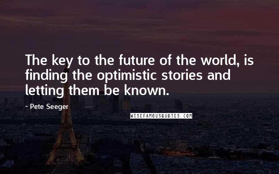 Pete Seeger quotes: The key to the future of the world, is finding the optimistic stories and letting them be known.