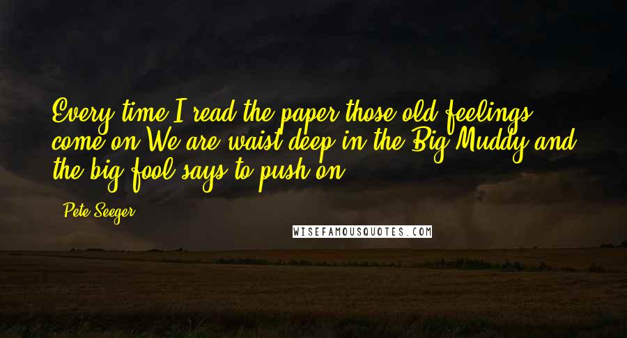 Pete Seeger quotes: Every time I read the paper those old feelings come on.We are waist deep in the Big Muddy and the big fool says to push on.