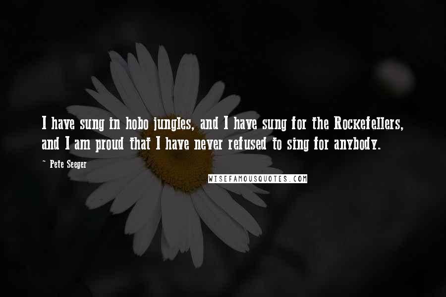 Pete Seeger quotes: I have sung in hobo jungles, and I have sung for the Rockefellers, and I am proud that I have never refused to sing for anybody.