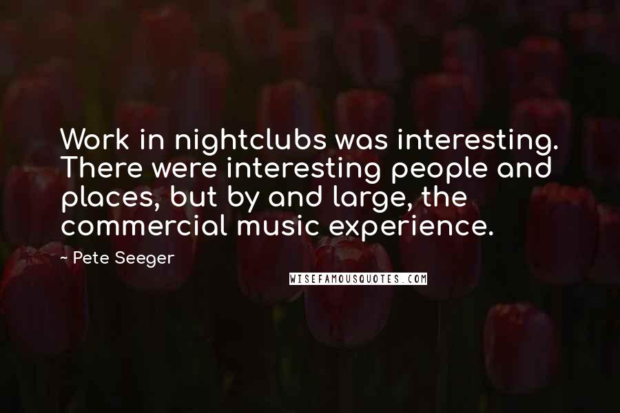 Pete Seeger quotes: Work in nightclubs was interesting. There were interesting people and places, but by and large, the commercial music experience.
