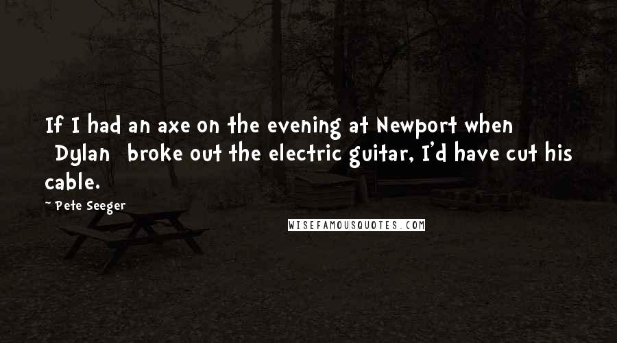 Pete Seeger quotes: If I had an axe on the evening at Newport when [Dylan] broke out the electric guitar, I'd have cut his cable.