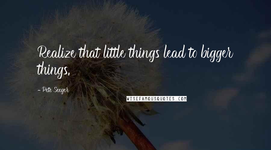 Pete Seeger quotes: Realize that little things lead to bigger things.