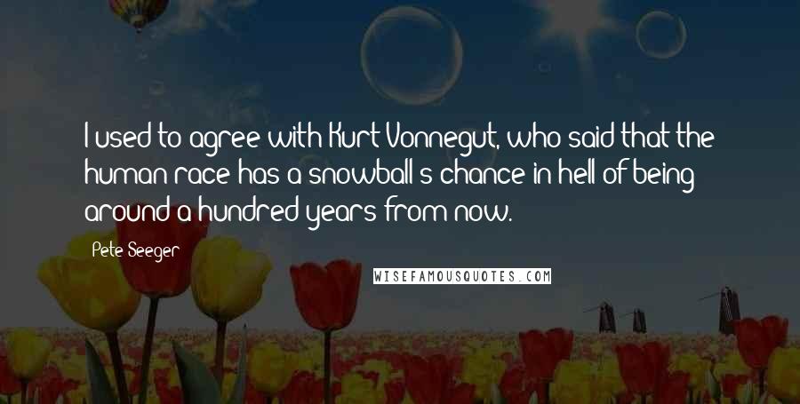 Pete Seeger quotes: I used to agree with Kurt Vonnegut, who said that the human race has a snowball's chance in hell of being around a hundred years from now.