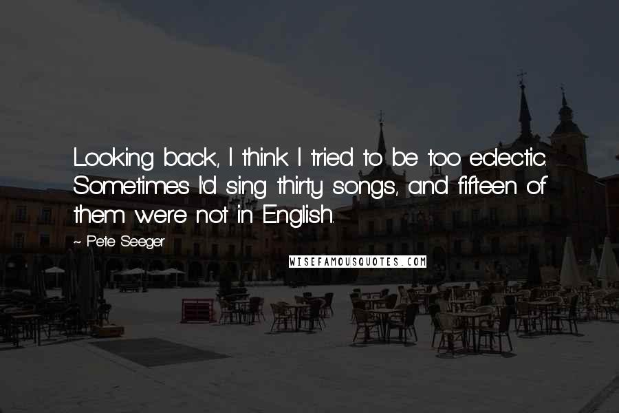 Pete Seeger quotes: Looking back, I think I tried to be too eclectic. Sometimes I'd sing thirty songs, and fifteen of them were not in English.