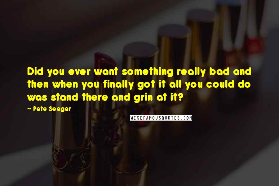 Pete Seeger quotes: Did you ever want something really bad and then when you finally got it all you could do was stand there and grin at it?