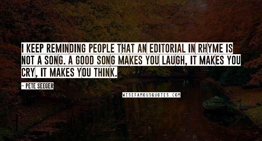 Pete Seeger quotes: I keep reminding people that an editorial in rhyme is not a song. A good song makes you laugh, it makes you cry, it makes you think.