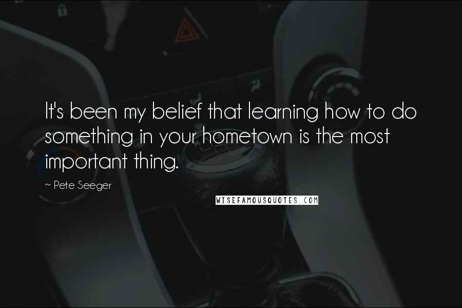 Pete Seeger quotes: It's been my belief that learning how to do something in your hometown is the most important thing.