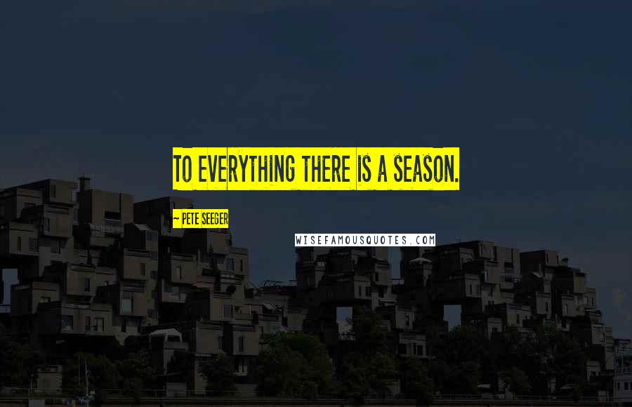 Pete Seeger quotes: To everything there is a season.