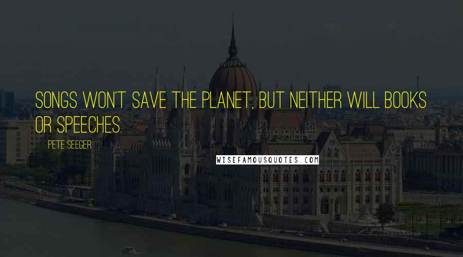 Pete Seeger quotes: Songs won't save the planet, but neither will books or speeches.