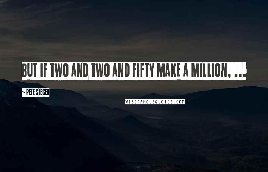 Pete Seeger quotes: But if two and two and fifty make a million, ...