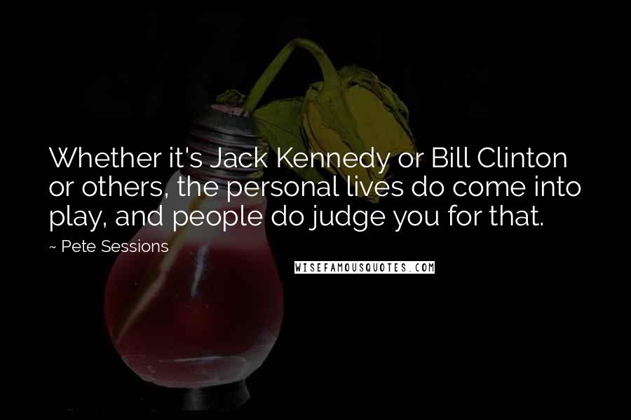 Pete Sessions quotes: Whether it's Jack Kennedy or Bill Clinton or others, the personal lives do come into play, and people do judge you for that.