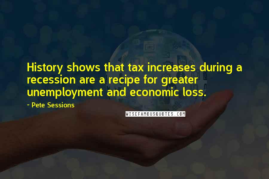 Pete Sessions quotes: History shows that tax increases during a recession are a recipe for greater unemployment and economic loss.