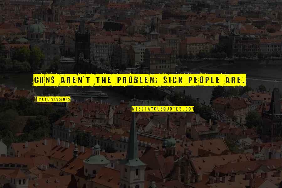 Pete Sessions Quotes By Pete Sessions: Guns aren't the problem; sick people are.