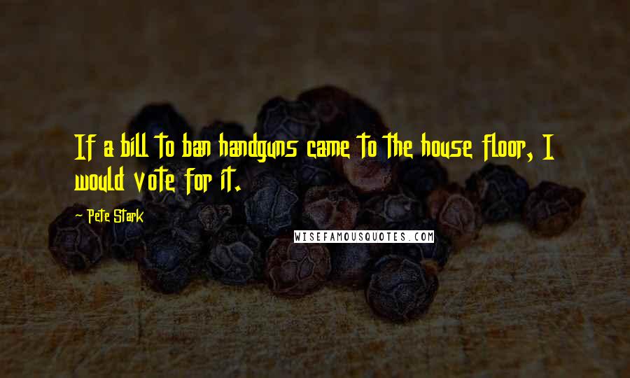 Pete Stark quotes: If a bill to ban handguns came to the house floor, I would vote for it.