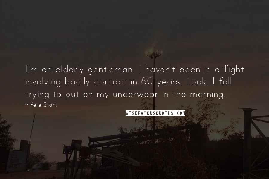 Pete Stark quotes: I'm an elderly gentleman. I haven't been in a fight involving bodily contact in 60 years. Look, I fall trying to put on my underwear in the morning. Pete Stark quotes: I'm an elderly gentleman. I haven't been in a fight involving bodily contact in 60 years. Look, I fall trying to put on my underwear in the morning.
