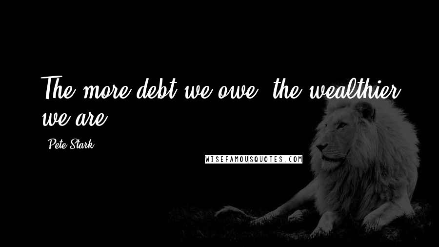 Pete Stark quotes: The more debt we owe, the wealthier we are.