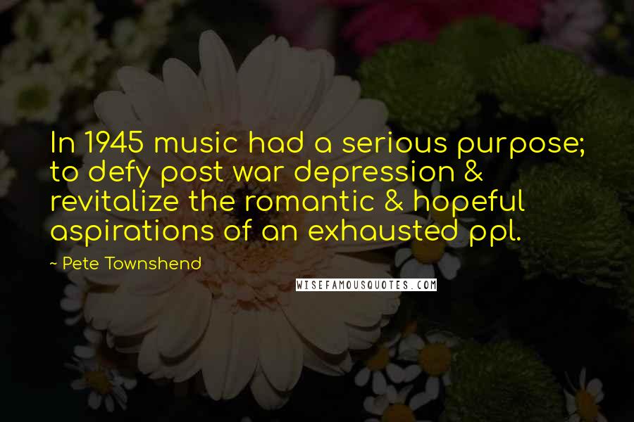 Pete Townshend quotes: In 1945 music had a serious purpose; to defy post war depression & revitalize the romantic & hopeful aspirations of an exhausted ppl. Pete Townshend quotes: In 1945 music had a serious purpose; to defy post war depression & revitalize the romantic & hopeful aspirations of an exhausted ppl.