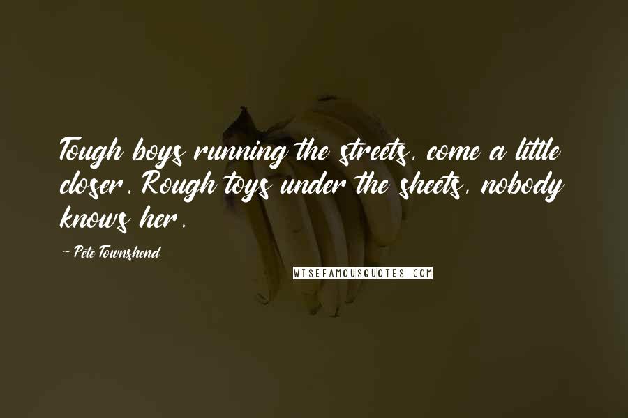 Pete Townshend quotes: Tough boys running the streets, come a little closer. Rough toys under the sheets, nobody knows her. Pete Townshend quotes: Tough boys running the streets, come a little closer. Rough toys under the sheets, nobody knows her.