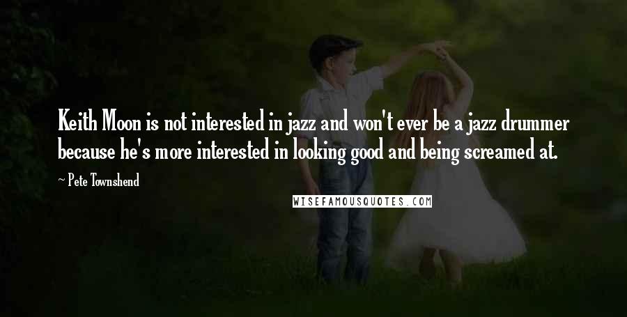 Pete Townshend quotes: Keith Moon is not interested in jazz and won't ever be a jazz drummer because he's more interested in looking good and being screamed at. Pete Townshend quotes: Keith Moon is not interested in jazz and won't ever be a jazz drummer because he's more interested in looking good and being screamed at.