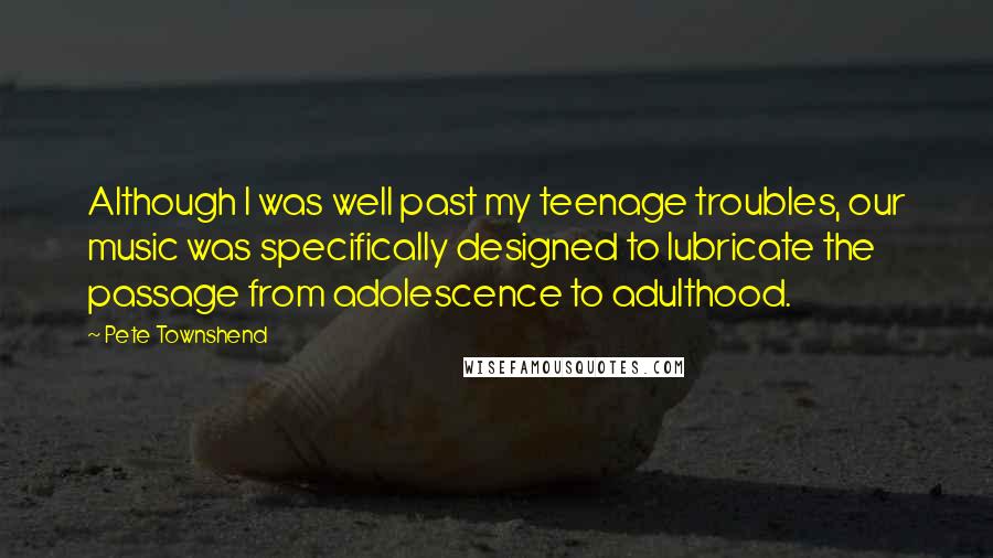Pete Townshend quotes: Although I was well past my teenage troubles, our music was specifically designed to lubricate the passage from adolescence to adulthood. Pete Townshend quotes: Although I was well past my teenage troubles, our music was specifically designed to lubricate the passage from adolescence to adulthood.
