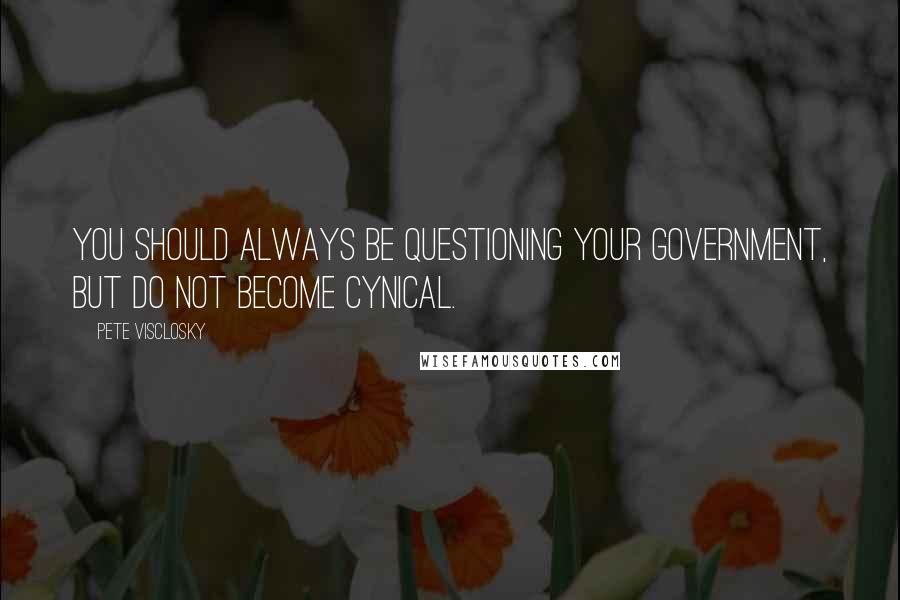 Pete Visclosky quotes: You should always be questioning your government, but do not become cynical.