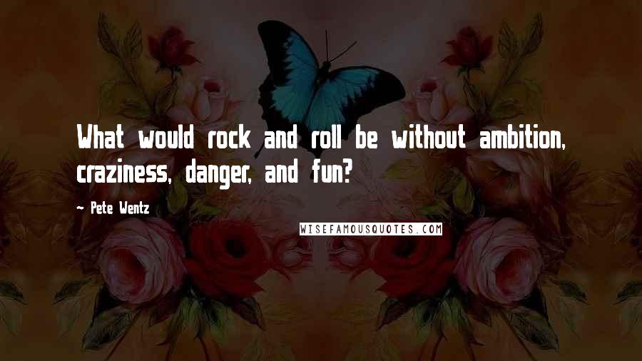 Pete Wentz quotes: What would rock and roll be without ambition, craziness, danger, and fun?