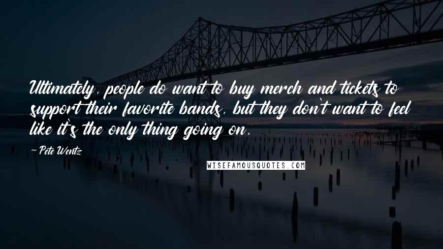 Pete Wentz quotes: Ultimately, people do want to buy merch and tickets to support their favorite bands, but they don't want to feel like it's the only thing going on.