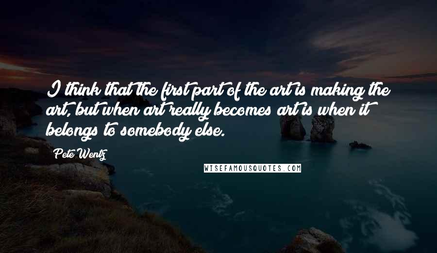 Pete Wentz quotes: I think that the first part of the art is making the art, but when art really becomes art is when it belongs to somebody else.