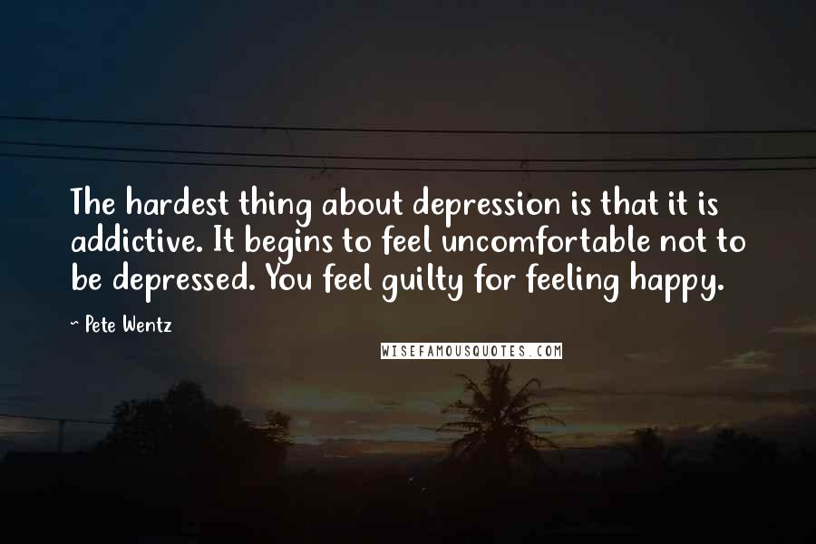 Pete Wentz quotes: The hardest thing about depression is that it is addictive. It begins to feel uncomfortable not to be depressed. You feel guilty for feeling happy.