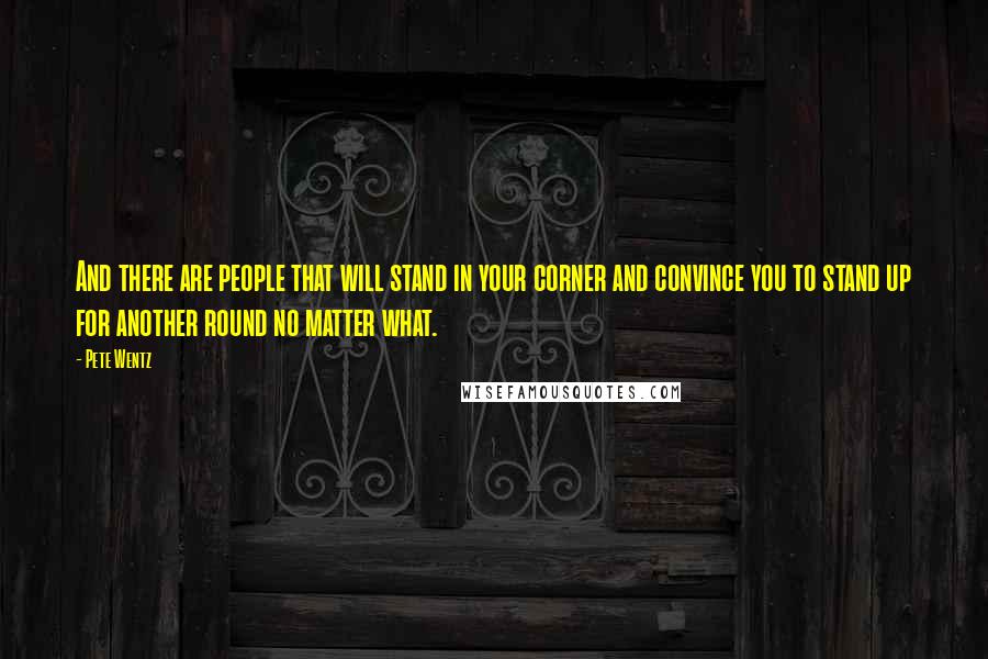 Pete Wentz quotes: And there are people that will stand in your corner and convince you to stand up for another round no matter what.
