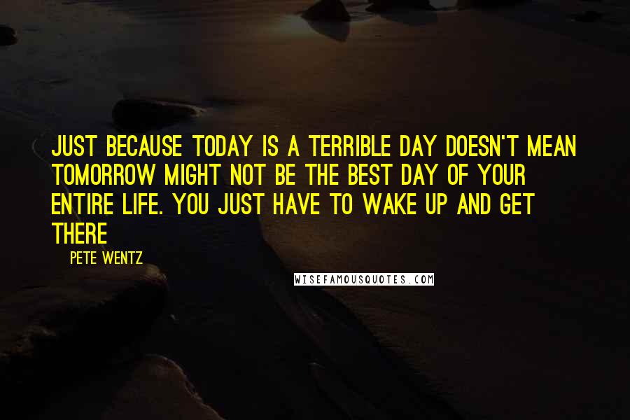 Pete Wentz quotes: Just because today is a terrible day doesn't mean tomorrow might not be the best day of your entire life. You just have to wake up and get there