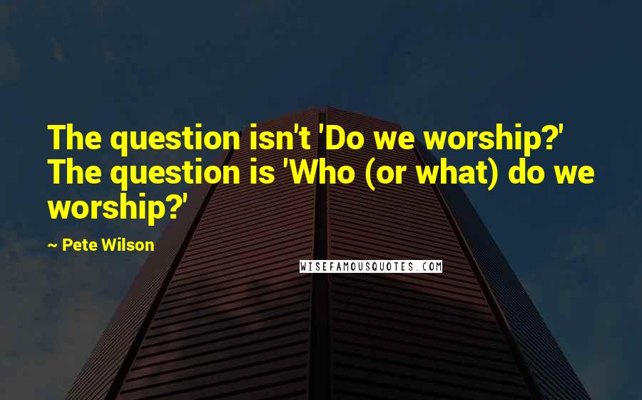 Pete Wilson quotes: The question isn't 'Do we worship?' The question is 'Who (or what) do we worship?'