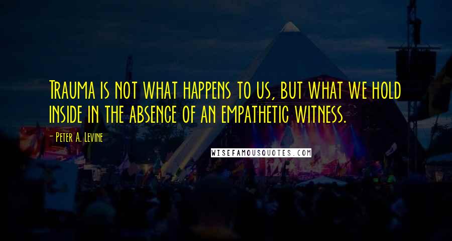 Peter A. Levine quotes: Trauma is not what happens to us, but what we hold inside in the absence of an empathetic witness. Peter A. Levine quotes: Trauma is not what happens to us, but what we hold inside in the absence of an empathetic witness.