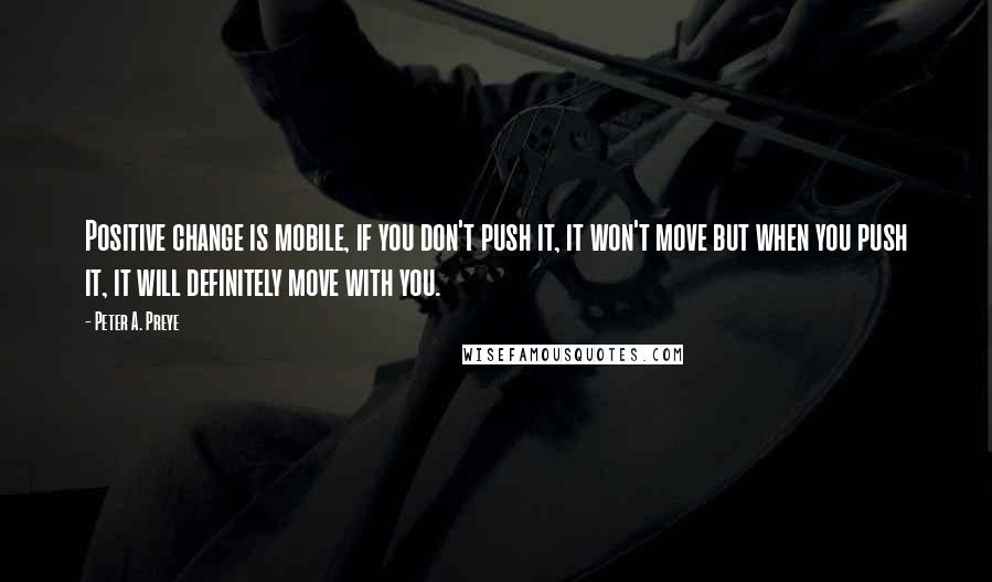 Peter A. Preye quotes: Positive change is mobile, if you don't push it, it won't move but when you push it, it will definitely move with you.