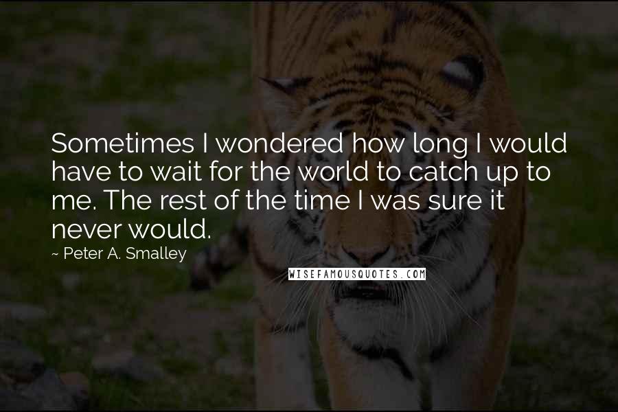 Peter A. Smalley quotes: Sometimes I wondered how long I would have to wait for the world to catch up to me. The rest of the time I was sure it never would.