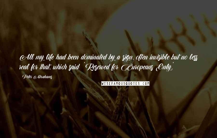 Peter Abrahams quotes: All my life had been dominated by a sign, often invisible but no less real for that, which said: 'Reserved for Europeans Only.'