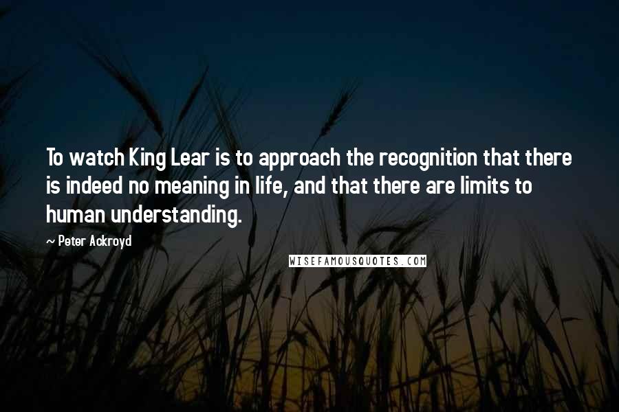 Peter Ackroyd quotes: To watch King Lear is to approach the recognition that there is indeed no meaning in life, and that there are limits to human understanding.