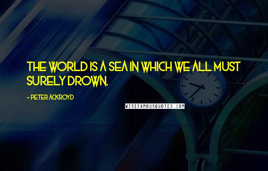 Peter Ackroyd quotes: The world is a sea in which we all must surely drown.