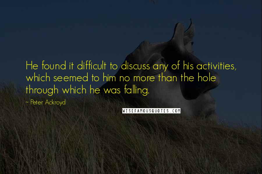 Peter Ackroyd quotes: He found it difficult to discuss any of his activities, which seemed to him no more than the hole through which he was falling.