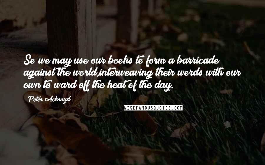Peter Ackroyd quotes: So we may use our books to form a barricade against the world,interweaving their words with our own to ward off the heat of the day.