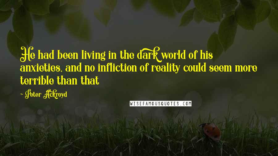 Peter Ackroyd quotes: He had been living in the dark world of his anxieties, and no infliction of reality could seem more terrible than that