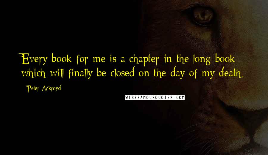 Peter Ackroyd quotes: Every book for me is a chapter in the long book which will finally be closed on the day of my death.