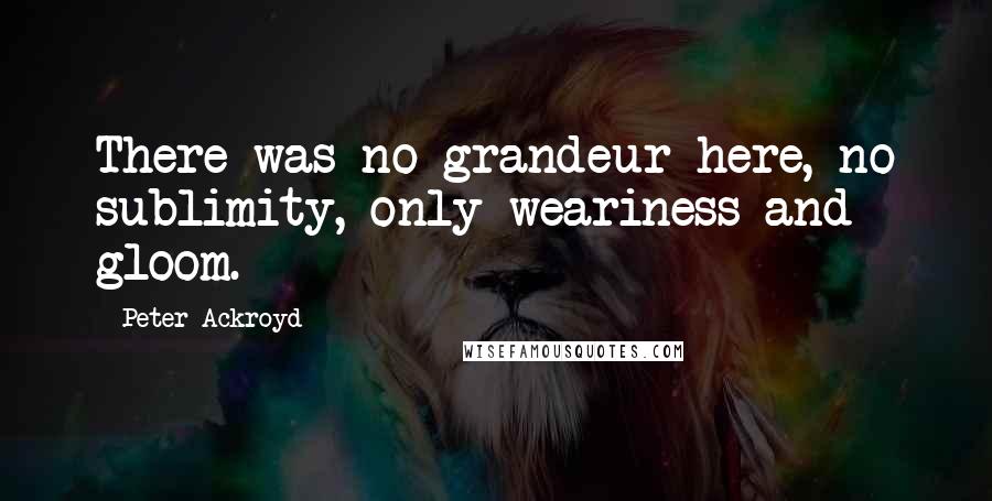 Peter Ackroyd quotes: There was no grandeur here, no sublimity, only weariness and gloom.