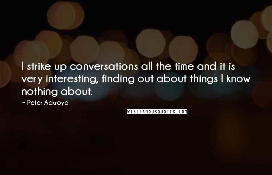 Peter Ackroyd quotes: I strike up conversations all the time and it is very interesting, finding out about things I know nothing about.