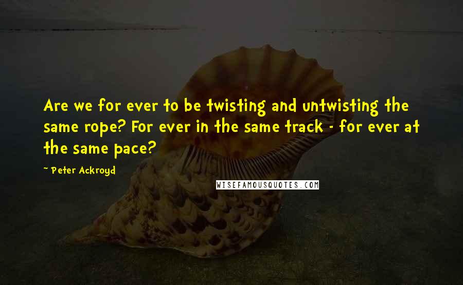 Peter Ackroyd quotes: Are we for ever to be twisting and untwisting the same rope? For ever in the same track - for ever at the same pace?