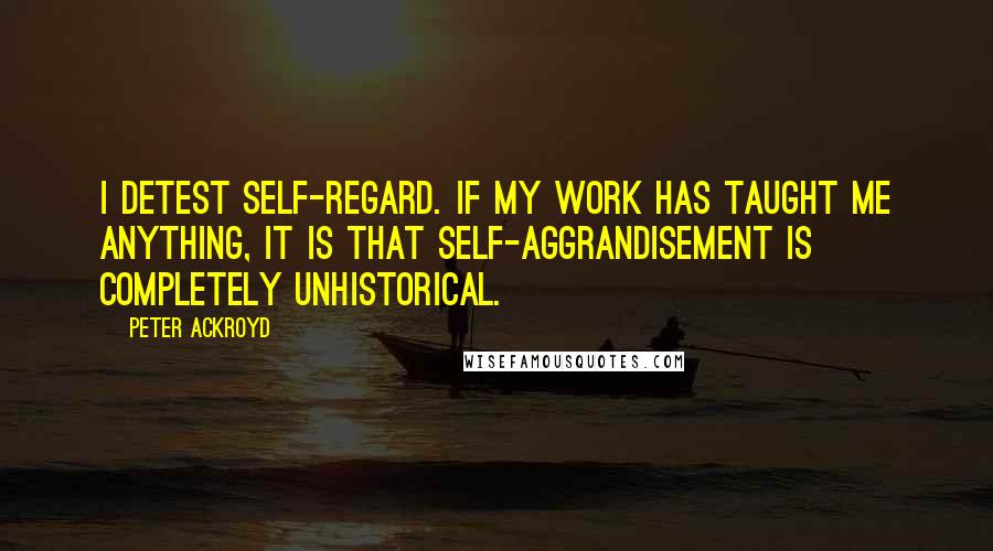 Peter Ackroyd quotes: I detest self-regard. If my work has taught me anything, it is that self-aggrandisement is completely unhistorical.