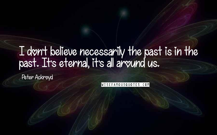 Peter Ackroyd quotes: I don't believe necessarily the past is in the past. It's eternal, it's all around us.