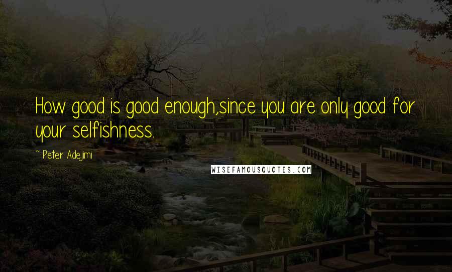 Peter Adejimi quotes: How good is good enough,since you are only good for your selfishness.