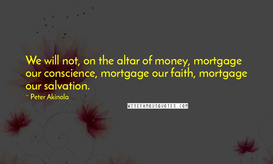 Peter Akinola quotes: We will not, on the altar of money, mortgage our conscience, mortgage our faith, mortgage our salvation.